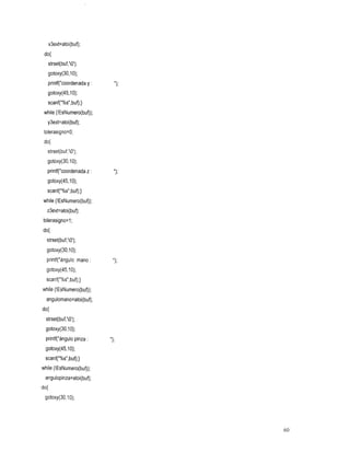 x3ext=atoi(buf);
 do{
  strset(buf,'O');
   gotoxy(30,10);
   printf("coordenada y :
   gotoxy(45,1O);
   scanf("%s",buf);}
 while (!EsNumero(buf));
   y3ext=atoi(buf);
 tolerasigno=O;
 do{
   strset(buf,'O');
  gotoxy(30,10);
  printf("coordenada z :    ") ;
  gotoxy(45,10);
  scanf("%s",buf);}
while (!EsNumero(buf));
  z3ext=atoi(buf);
tolerasigno=l;
do{
 strset(buf,'O');
  gotoxy(30,1O);
  printf("ángu1omano :      ") ;
  gotoxy(45,lO);
  scanf("%s",buf);}
while (!EsNumero(buf));
  angulomano=atoi(buf);
do{
 strset(buf,'O');
  gotoxy(30,1O);
  printf("ángu1o pinza:
 gotoxy(45,10);
 scanf("%s",buf);}
while (!EsNumero(buf));
 angulopinza=atoi(buf);
do{
 gotoxy(30,10);




                                   60
 