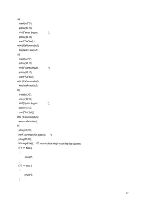 do{
 strset(buf,'O');
  gotoxy(30,10);
  printf("tercer ángulo:            ") ;
  gotoxy(45,l O);
  scanf("%s",buf);}
while (!EsNumero(buf));
  desplaza3=atoi(buf);
do{
  strset(buf,'O');
  gotoxy(30,10);
  printf("cuart0 ángulo:            ") ;
  gotoxy(45,10);
  scanf("%s",buf);}
while (!EsNumero(buf));
  desplaza4=atoi(buf);
do{
 strset(buf,'O');
 gotoxy(30,10);
  printf("quint0 ángulo:
 gotoxy(45,10);
 scanf("%s",buf);}
while (!EsNumero(buf));
 desplaza5=atoi(buf);
do{
 gotoxy(30,1O);
 printf("Aprensar(1) o soltar(0):          ");
 gotoxy(55,l O);
 tecla getche();      //El usuario debe elegir una de las dos opciones,
 if( '1' == tecla )
   {
         pinza=l;
   1
 if( 'O' == tecla )
   I
         pinza=O;
   1


                                                                          62
 