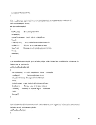 }while ((tecla!='l')&&(tecla!='O'));
I

//Este procedimientoes la primer opción del menú principal donde el usuario debe introducir cambios en las
//articulaciones del brazode robot.
void MedianteAngulos(void)
{
    PideAngulos();       //Elusuario valores.
                                  ingresa
    IniciaGrafico();
    CalculaCoordenadas(); //Dibujaposicióninicialdelbrazo.
    Pausa();
    CambiaAngulos();        //Hace
                                 simulación movimiento brazo.
                                          del        del
    Borrasector();        //Borra sector
                                un donde           se escribió
                                                             texto.
    CoordFinal();
                //Despliega           los valoresángulos
                                                de           y coordenadas.
    Pausa();
    closegraph();
}


//Este procedimiento es la segunda opción del menú principal donde el usuario debe introducir nuevas coordenadas para
//el punto final del brazode robot.
void MedianteCoordenadas(void)
{
     PideCoordenadas();//Elusuario ingresa nuevos valores, y el ordenador
     IniciaGrafico();
             //calcula                   los desplazamientos.
     CalculaCoordenadas();//Dibuja posición inicial del brazo.
     Pausa();
     CambiaAngulos(); //Hacesimulacióndelmovimientodelbrazo.
     Borrasector();
                  //Borra sector
                        un donde                   se escribió
                                                             texto.
     CoordFinal();     //Despliegalos valores ángulos
                                            de             y coordenadas.
     Pausa();
     closegraph();
}



//Este procedimiento es la tercer opción del menú principal donde el usuario eligió realizar una secuencia de movimientos
//del brazode robot previamente programada.
void TareaEspecifica(void)
I

                                                                                                                       63
 