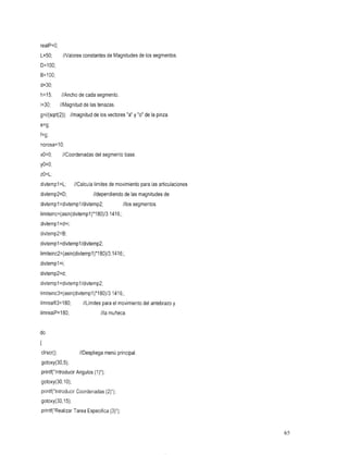 realP=O;
L=50;//ValoresconstantesdeMagnitudesde              los segmentos.
D=lOO;
B=lOO;
d=30;
h=15;
    //Ancho           de cada
                            segmento.
i=30;
    //Magnitud          de las
                             tenazas.
g=i/(sqrt(2)); //magnitud de los vectores "a" y "o" de la pinza.
e=g;
f=g;
norosa=lO;
xO=O;      //Coordenadas segmento
                       del      base.
yo=o;
zO=L;
divtempl=L;         //Calculalímitesdemovimientoparalasarticulaciones
divtemp2=D;
        //dependiendo                     demagnitudes
                                             las             de
divtempl=divtempl/divtemp2;               //los segmentos.
limiteinc=(asin(divtempl)*180)/3.1416;;
divtempl=d+i;
divtemp2=B;
divtempl =divtempl/divtemp2;
limiteinc2=(asin(divtempl)*180)/3.1416;;
divtempl =i;
divtemp2=d;
divtempl =divtempl/divtemp2;
limiteinc3=(asin(divtempl)*180)/3.1416;;
limrealfi3=180;
              //Límites el
                      para movimiento antebrazo
                                     del       y
limrealP=l80;        muñeca. //la


do
I
clrscr();
  //Despliega
        principal
        menú
gotoxy(30,5);
printf("1ntroducir Angulos(I)");
gotoxy(30,1O);
printf("1ntroducir Coordenadas(2)");
gotoxy(30,15);
printf("Rea1izar Tarea Especifica(3)");


                                                                        65
 