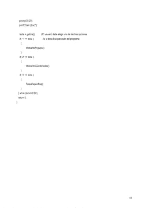 gotoxy(30,20);
    printf("Salir (Esc)");


     tecla = getche();       //El usuariodebeelegirunadelastresopciones
     if( '1' == tecla )       / / ola tecla para del
                                          Esc salir programa.
      {
             MedianteAngulos();


     if( '2' == tecla )
      I
             MedianteCoordenadasO;
      1
     if( '3' == tecla )
      I
             TareaEspecifica();
      1
    }while (tecla!=ESC);
    return O;
}




                                                                          66
 