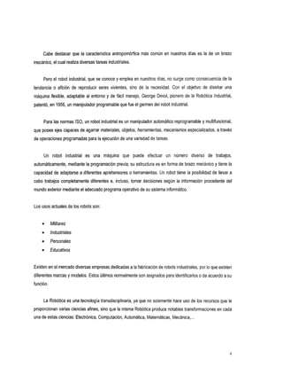 Cabe destacar que la característica antropomórfica más común en nuestros días       es la de un brazo
mecánico, el cualrealiza diversas tareas industriales.


     Pero el robot industrial, que se conoce y emplea en nuestros días, no surge como consecuencia de la
tendencia o aficióndereproducirseresvivientes,      sino de la necesidad. Con elobjetivo de diseñaruna
máquina flexible, adaptable al entorno y de fácil manejo, George Devol, pionero de la Robótica Industrial,
patentó, en 1956, un manipulador programable que el germen del
                                                fue          robot industrial.


     Para las normas ISO, un robot industrial es un manipulador automático reprogramabley multifuncional,
que posee ejes capaces de agarrar materiales, objetos, herramientas, mecanismos especializados, a través
de operaciones programadas para la ejecución de una variedad tareas.
                                                          de


     Un robot
           industrial máquina puede
                   es
                   una      que efectuar                                un número de
                                                                               diverso
                                                                                     trabajos,
automáticamente, mediante la programación previa; su estructura es en forma de brazo mecánico y tiene la
capacidad de adaptarse a diferentes aprehensores o herramientas. Un robot tiene la posibilidad de llevar a
cabo trabajos completamente diferentes   e, incluso, tomar decisiones según la información procedente del
mundo exterior mediante el adecuado programa operativo de sistema informático.
                                                       su


Los usos actuales de los robots son:


           Militares
           Industriales
           Personales
           Educativos


Existen en el mercado diversas empresas dedicadasla fabricación de robots industriales, por que existen
                                               a                                         10
diferentes marcas y modelos. Estos últimos normalmente son asignados para identificarlos de acuerdo a su
                                                                                       o
función.


     La Robótica es una tecnología transdisciplinaria, ya que no solamente hace uso de los recursos que le
proporcionan varias ciencias afines, sino que la misma Robótica produce notables transformaciones en cada
una de estas ciencias: Electrónica,Computación, Automática, Matemáticas, Mecánica,
                                                                                 ...




                                                                                                             4
 