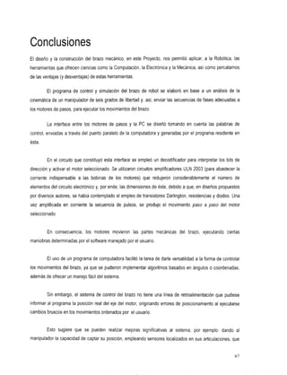 Conclusiones
El diseño y la construccióndelbrazomecánico,enesteProyecto,nos                permitió aplicar,a la Robótica,las
herramientas que ofrecen ciencias como la Computación, la Electrónica y la Mecánica, así como percatarnos
de las ventajas (y desventajas) de estas herramientas.

         El programa de control y simulacióndelbrazode             robot seelaboróen   basea un análisis de la
cinemática de un manipulador de seis grados de libertad y, así, enviar las secuencias de fases adecuadas a
los motores de pasos, para ejecutar los movimientos del brazo.

         La interfaceentre los motoresde         pasosyla     PC se diseñó tomando encuentalaspalabrasde
control, enviadas a través del      puerto paralelo de la computadora y generadas por el programa residente en
ésta.


         En elcircuito que constituyó esta interface se empleó un decodificador para interpretar los bits de
dirección y activar el motor seleccionado. Se utilizaron circuitos amplificadores ULN 2003 (para abastecer la
corriente indispensablelas
                      a bobinas
                              de                 los motores) que
                                                                redujeron      considerablemente el número de
elementos del circuito electrónico y, por ende, las dimensiones de éste, debido a que, en diseños propuestos
por diversos autores, se había contemplado el empleo de transistores Darlington, resistencias y diodos. Una
vezamplificadaen      corrientela     secuencia de pulsos, se produjo movimiento
                                                                     el                 paso a paso delmotor
seleccionado.


         En consecuencia, los motores
                                    movieron                las partes mecánicas del brazo, ejecutando ciertas
maniobras determinadas por el software manejado por el usuario.


         El uso de un programa de computadora facilitó la tarea de darle versatilidad a la forma de controlar
los movimientos del brazo, ya que se pudieron implementar algoritmos basados en ángulos o coordenadas,
además de ofrecer un manejo fácil del sistema.


         Sin embargo, el sistemade control delbrazo notiene unalíneade             retroalimentación quepudiese
informaral programa la posición realdelejedel        motor, originando errores de posicionamiento al ejecutarse
cambios bruscos en los movimientos ordenados por el usuario.


         Esto sugiere
                    que          se pueden
                                         realizar
                                                mejoras         significativas al sistema, ejemplo:
                                                                                         por      dando        al
manipulador la capacidad de captar su posición, empleando sensores localizados en        sus articulaciones, que


                                                                                                              67
 