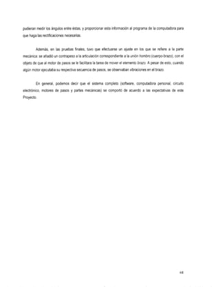 pudieran medir los ángulos entre éstas, y proporcionar esta información al programa de la computadora para
que haga las rectificaciones necesarias.


        Además, enlaspruebasfinales,       tuvo queefectuarse    unajuste   en los que se refiere ala     parte
mecánica: se añadió un contrapeso a la articulación correspondiente a la unión hombro (cuerpo-brazo), conel
objeto de que al motor de pasos se le facilitara la tarea de mover el elemento brazo. A pesar de esto, cuando
algún motor ejecutaba su respectiva secuencia de pasos, seobservaban vibraciones en el brazo.


         En general,
                   podemos que
                         decir             el sistema
                                                    completo
                                                           (software,
                                                                    computadora
                                                                              personal,                 circuito
electrónico, motores depasos    y partes mecánicas) se comportó deacuerdoalasexpectativasdeeste
Proyecto.




                                                                                                             68
 