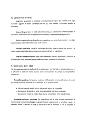 1.2 Generaciones de robots
        La primerageneraciónse        caracteriza por mecanismos derelojeríaquepermitenmover            cajas
musicales o juguetes de cuerday       lavarropas ciclo
                                               de          fijo. Están limitados a un
                                                                                    número        pequeño de
movimientos.


        La segunda generación,en vez de utilizar interruptores, usa una secuencia numérica de control de
movimientos almacenados. El 90 YO de los robots industriales en USA pertenecen a esta generación.


        La tercera generación de robots utiliza las computadoras para su estrategia de control y tiene algún
conocimiento del ambiente local a través del uso de sensores.


        Lacuartageneración       mejoralas extensionessensoriales,paracomprender           sus   accionesy el
mundo que los rodea. Utilizan lógicas difusas y procesamiento dirigido por expectativas.


        La quinta generación pretende que el control emerja de la adecuada organización y distribución de
módulos conductuales; esta nuevaarquitectura es denominada arquitectura de subsumción.



1.3 Clasificación de los robots
Hay diversas propuestas en la clasificación de los robots; Japón, país líder tanto en la construcción como en
la
 aplicaciónde     robots endiversos
                                  campos,        ofrece clasificación
                                                      una                  muy amplia, que se
                                                                                            presenta
                                                                                                   a
continuación:


     Robots Manipuladores: Son sistemas mecánicos multifuncionales, con un sencillo sistema de control,
que permite gobernar el movimiento de sus elementos, de los siguientes modos:


        0   Manual:cuando el operario controla directamente la tarea del manipulador.
        0   De secuencia fija:cuando se repite, de forma invariable, la tarea del manipulador.
        0   D secuencia variable:se pueden alterar algunas características de los ciclos de trabajo.
             e

     Robots de repetición o aprendizaje: Son manipuladoresque se limitan a repetiruna secuencia de
movimientos, previamente ejecutada por un operador humano, haciendo uso de un controlador manual o un
dispositivo auxiliar. En este tipo de robots, el operario en la fase de enseñanza, se vale de una pistola de




                                                                                                            5
 