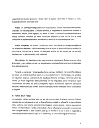 programación con diversos pulsadores o teclas, o bien, de joystics, o bien utiliza un maniquí o, a veces,
desplaza directamente la manodel robot.


     Robots con control por computadora:           Son manipuladores o sistemas mecánicos multifuncionales,
controlados por una computadora. En este tipo de robots, el programador       no necesita mover realmente el
elemento de la máquina, cuando la prepara para realizar un trabajo.
                                                              El control por computadora dispone de un
lenguaje
       especifico,
                 compuesto         por varias
                                            instrucciones      adaptados al con que
                                                                          robot, las                 se puede
                                                sólo
confeccionar un programa de aplicación utilizando la terminal de la computadora no el brazo.
                                                                              y


     Robots inteligentes: Son similares a los del grupo anterior, pero además son capaces de relacionarse
con el mundo que les rodea a través de sensores y tomar decisiones en tiempo real (autoprogramables). La
visiónartificial, el sonido delamáquina     y lainteligenciaartificial,sonlascienciasquemásseestán
estudiando para su aplicación en los robots inteligentes.


     Micro-Robots: Con fines educacionales, de entrenamiento o investigación. Existen numerosos robots
de formación o micro-robots a un precio muy accesible y cuya estructura y funcionamiento son similaresa los
de la aplicación industrial.


     Tomando en cuenta ésta otras propuestas, hemos hecho una clasificación más general: hay robots de
                          y
                                                                      los
tres clases. Los robots de aprendizaje graban en su memoria electrónica movimientos que han ejecutado
por vez primera para que, posteriormente, los reproduzcan fielmente, sin ninguna intervención ulterior del
hombre. Los robotsprogramadosestángobernadosporunacomputadora,cuyasinstruccionessiguen
constantemente.Por último, los robotsautoadaptablesdisponen          de detectores,captadores,cámarasde
televisión u otros medios que le permiten tener en cuenta los eventuales cambios del entorno para modificar
su programa.


1.4 Partes de un Robot
Un manipulador robótico podría ser visto más que        sólo como una serie de enlaces mecánicos. El brazo
mecánico sólo es un componente de todo un Sistema Robótico, mostradola figura 1.2, el cual consistedel
                                                                     en
brazo,fuente de poderexterna,elementoterminal(gripper),sensoresexteros              e internos,servo-control,
interface con la computadoray control por computadora.Aún el software programado podría considerado
                                                                                       ser
comounaparteintegraldetodoelsistema,dadoquelamanera                    en lacualelrobotesprogramado           y
controlado puede tener un impacto mayor su desempeño y un subsecuente rango de aplicaciones.
                                      en




                                                                                                              6
 
