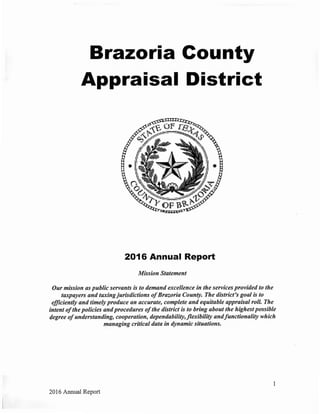 Brazoria County
Appraisal District
2016 Annual Report
Mission Statement
Our mission as public servants is to demand excellence in the services provided to the
taxpayers and taxingjurisdictions ofBrazoria County. The district's goal is to
efficiently and timely produce an accurate, complete and equitable appraisal roll. The
intent ofthe policies and procedures ofthe district is to bring about the highest possible
degree ofunderstanding, cooperation, dependability,flexibility andfunctionality which
managing critical data in dynamic situations.
2016 Annual Report
 