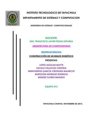 INSTITUTO TECNOLOGICO DE TAPACHULA
DEPARTAMENTO DE SISTEMAS Y COMPUTACION
INGENIERIA EN SISTEMAS COMPUTACIONALES
DOCENTE:
ING. FRANCISCO JAVIER ROSAS ESPARZA
ARQUITECTURA DE COMPUTADORAS
REPORTE DE PRÁCTICA
CONSTRUCCIÓN DE UN BRAZO ROBÓTICO
PRESENTAN:
LOPEZ AGUILAR MAYTE
ZAVALA PALACIOS CRISTINA
MIRAFUENTES GARCÍA CRISTHIAN MAURICIO
BARTOLÓN MORALES RODRIGO
MENDEZ FLORES EMIGDIO
EQUIPO Nº3
TAPACHULA CHIAPAS, NOVIEMBRE-05-2013.
 