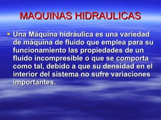MAQUINAS HIDRAULICAS Una Máquina hidráulica es una variedad de máquina de fluido que emplea para su funcionamiento las propiedades de un fluido incompresible o que se comporta como tal, debido a que su densidad en el interior del sistema no sufre variaciones importantes. 