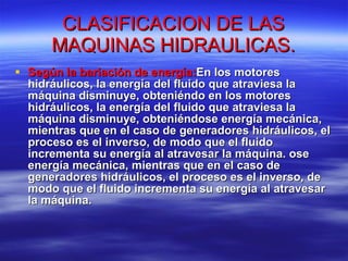 CLASIFICACION DE LAS MAQUINAS HIDRAULICAS. Según la bariación de energía: En los motores hidráulicos, la energía del fluido que atraviesa la máquina disminuye, obteniéndo en los motores hidráulicos, la energía del fluido que atraviesa la máquina disminuye, obteniéndose energía mecánica, mientras que en el caso de generadores hidráulicos, el proceso es el inverso, de modo que el fluido incrementa su energía al atravesar la máquina. ose energía mecánica, mientras que en el caso de generadores hidráulicos, el proceso es el inverso, de modo que el fluido incrementa su energía al atravesar la máquina.  