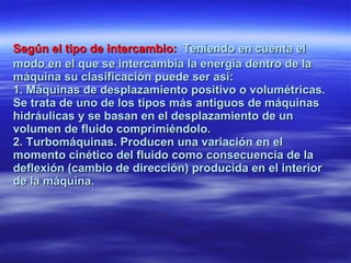 Según el tipo de intercambio:   Teniendo en cuenta el modo en el que se intercambia la energía dentro de la máquina su clasificación puede ser así: 1. Máquinas de desplazamiento positivo o volumétricas. Se trata de uno de los tipos más antiguos de máquinas hidráulicas y se basan en el desplazamiento de un volumen de fluido comprimiéndolo. 2. Turbomáquinas. Producen una variación en el momento cinético del fluido como consecuencia de la deflexión (cambio de dirección) producida en el interior de la máquina. 