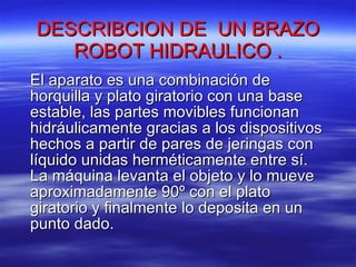 DESCRIBCION DE  UN BRAZO ROBOT HIDRAULICO . El aparato es una combinación de horquilla y plato giratorio con una base estable, las partes movibles funcionan hidráulicamente gracias a los dispositivos hechos a partir de pares de jeringas con líquido unidas herméticamente entre sí. La máquina levanta el objeto y lo mueve aproximadamente 90º con el plato giratorio y finalmente lo deposita en un punto dado.  