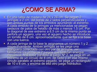 ¿COMO SE ARMA? En una tabla de madera de 24 x 24 cm. Se pegan 2 jeringas a 2 cm. del borde de 2 lados perpendiculares y con ambas puntas de los émbolos apuntando al extremo. A cada émbolo de la jeringas ya mencionadas se pegan pedazos de palos de helado de más o menos 1.5 cm. Por la diagonal de ese extremo a 6,5 cm de la misma punta se perfora un agujero, una vez el agujero hecho se introduce un tornillo de 6 cm. aproximadamente que se fija a la base con una tuerca. A cada jeringa de la base le asignamos un número 1 y 2 respectivamente. Ambas jeringas se les pega una manguera conectada con otro par de jeringas, así formamos los primeros 2 juegos que realizan energía mecánica. A la base paralela al juego Nº 2, se pega en un extremo de un círculo de 8 cm. de radio y en ese mismo círculo paralelo al extremo pegado, se pega un rectángulo de 10 x 6 cm. y encima de ella otro juego hidráulico. 