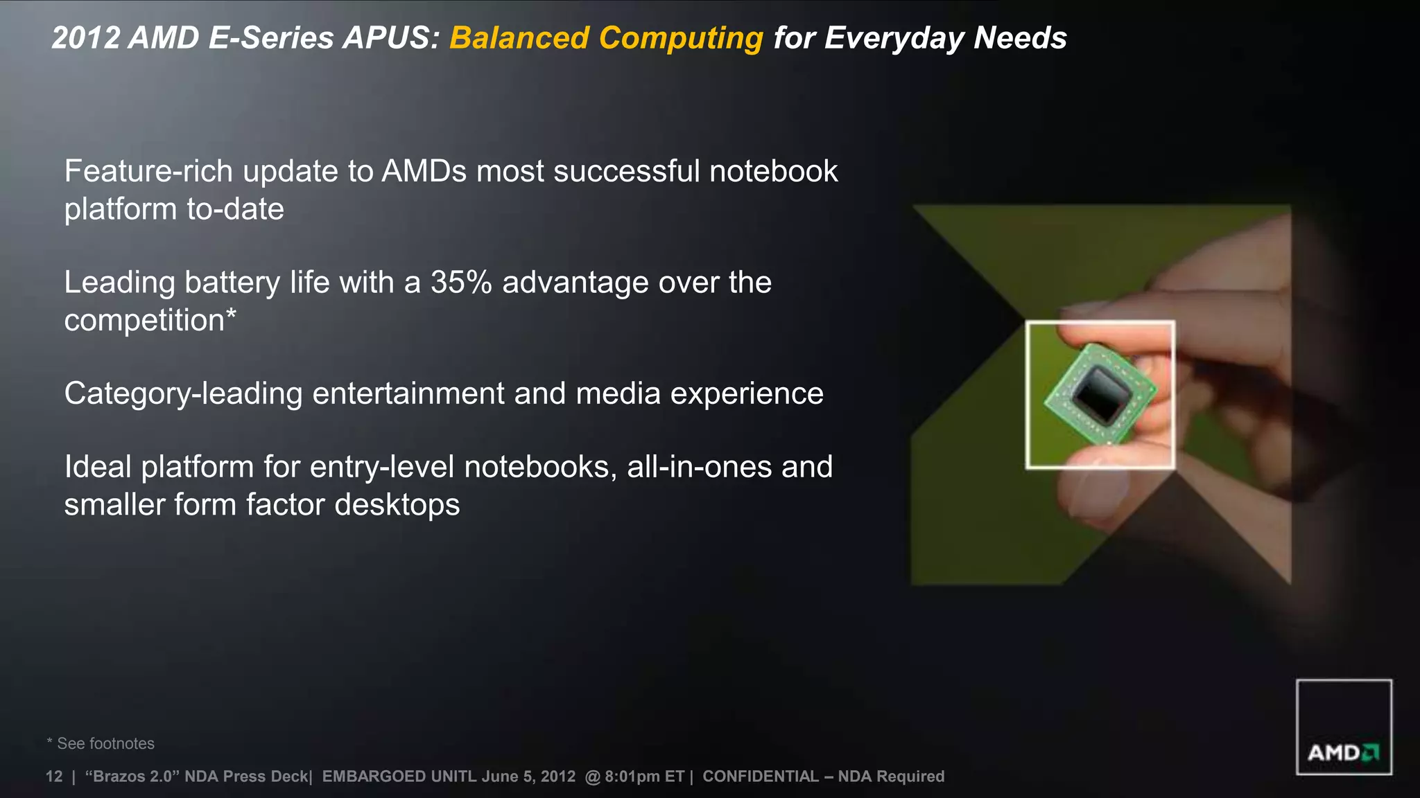2012 AMD E-Series APUS: Balanced Computing for Everyday Needs



  Feature-rich update to AMDs most successful notebook
  platform to-date

  Leading battery life with a 35% advantage over the
  competition*

  Category-leading entertainment and media experience

  Ideal platform for entry-level notebooks, all-in-ones and
  smaller form factor desktops




* See footnotes

12 | “Brazos 2.0” NDA Press Deck| EMBARGOED UNITL June 5, 2012 @ 8:01pm ET | CONFIDENTIAL – NDA Required
11
 