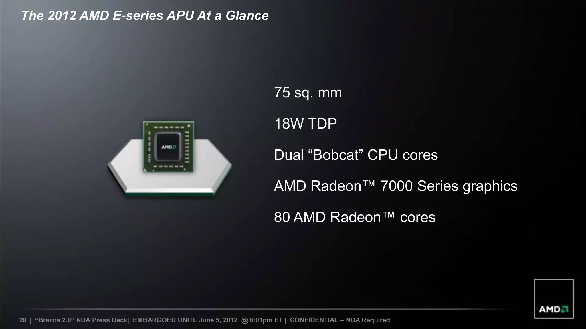 The 2012 AMD E-series APU At a Glance




                                                                       75 sq. mm

                                                                       18W TDP

                                                                       Dual “Bobcat” CPU cores

                                                                       AMD Radeon™ 7000 Series graphics

                                                                       80 AMD Radeon™ cores




20 | “Brazos 2.0” NDA Press Deck| EMBARGOED UNITL June 5, 2012 @ 8:01pm ET | CONFIDENTIAL – NDA Required
 