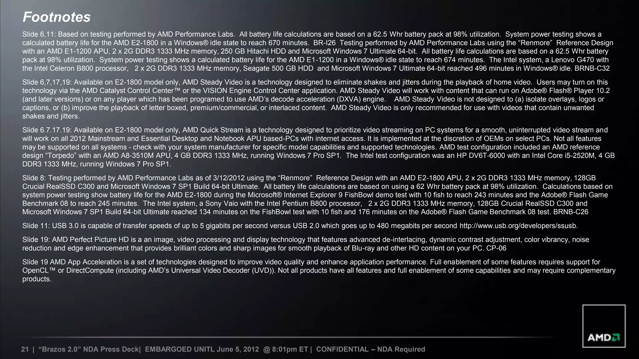 Footnotes
Slide 6,11: Based on testing performed by AMD Performance Labs. All battery life calculations are based on a 62.5 Whr battery pack at 98% utilization. System power testing shows a
calculated battery life for the AMD E2-1800 in a Windows® idle state to reach 670 minutes. BR-I26 Testing performed by AMD Performance Labs using the “Renmore” Reference Design
with an AMD E1-1200 APU, 2 x 2G DDR3 1333 MHz memory, 250 GB Hitachi HDD and Microsoft Windows 7 Ultimate 64-bit. All battery life calculations are based on a 62.5 Whr battery
pack at 98% utilization. System power testing shows a calculated battery life for the AMD E1-1200 in a Windows® idle state to reach 674 minutes. The Intel system, a Lenovo G470 with
the Intel Celeron B800 processor, 2 x 2G DDR3 1333 MHz memory, Seagate 500 GB HDD and Microsoft Windows 7 Ultimate 64-bit reached 496 minutes in Windows® idle. BRNB-C32
Slide 6,7,17,19: Available on E2-1800 model only, AMD Steady Video is a technology designed to eliminate shakes and jitters during the playback of home video. Users may turn on this
technology via the AMD Catalyst Control Center™ or the VISION Engine Control Center application. AMD Steady Video will work with content that can run on Adobe® Flash® Player 10.2
(and later versions) or on any player which has been programed to use AMD’s decode acceleration (DXVA) engine. AMD Steady Video is not designed to (a) isolate overlays, logos or
captions, or (b) improve the playback of letter boxed, premium/commercial, or interlaced content. AMD Steady Video is only recommended for use with videos that contain unwanted
shakes and jitters.
Slide 6.7.17.19: Available on E2-1800 model only, AMD Quick Stream is a technology designed to prioritize video streaming on PC systems for a smooth, uninterrupted video stream and
will work on all 2012 Mainstream and Essential Desktop and Notebook APU based-PCs with internet access. It is implemented at the discretion of OEMs on select PCs. Not all features
may be supported on all systems - check with your system manufacturer for specific model capabilities and supported technologies. AMD test configuration included an AMD reference
design “Torpedo” with an AMD A8-3510M APU, 4 GB DDR3 1333 MHz, running Windows 7 Pro SP1. The Intel test configuration was an HP DV6T-6000 with an Intel Core i5-2520M, 4 GB
DDR3 1333 MHz, running Windows 7 Pro SP1.
Slide 8: Testing performed by AMD Performance Labs as of 3/12/2012 using the “Renmore” Reference Design with an AMD E2-1800 APU, 2 x 2G DDR3 1333 MHz memory, 128GB
Crucial RealSSD C300 and Microsoft Windows 7 SP1 Build 64-bit Ultimate. All battery life calculations are based on using a 62 Whr battery pack at 98% utilization. Calculations based on
system power testing show battery life for the AMD E2-1800 during the Microsoft® Internet Explorer 9 FishBowl demo test with 10 fish to reach 243 minutes and the Adobe® Flash Game
Benchmark 08 to reach 245 minutes. The Intel system, a Sony Vaio with the Intel Pentium B800 processor, 2 x 2G DDR3 1333 MHz memory, 128GB Crucial RealSSD C300 and
Microsoft Windows 7 SP1 Build 64-bit Ultimate reached 134 minutes on the FishBowl test with 10 fish and 176 minutes on the Adobe® Flash Game Benchmark 08 test. BRNB-C26
Slide 11: USB 3.0 is capable of transfer speeds of up to 5 gigabits per second versus USB 2.0 which goes up to 480 megabits per second http://www.usb.org/developers/ssusb.
Slide 19: AMD Perfect Picture HD is a an image, video processing and display technology that features advanced de-interlacing, dynamic contrast adjustment, color vibrancy, noise
reduction and edge enhancement that provides brilliant colors and sharp images for smooth playback of Blu-ray and other HD content on your PC. CP-06
Slide 19 AMD App Acceleration is a set of technologies designed to improve video quality and enhance application performance. Full enablement of some features requires support for
OpenCL™ or DirectCompute (including AMD’s Universal Video Decoder (UVD)). Not all products have all features and full enablement of some capabilities and may require complementary
products.




21 | “Brazos 2.0” NDA Press Deck| EMBARGOED UNITL June 5, 2012 @ 8:01pm ET | CONFIDENTIAL – NDA Required
 