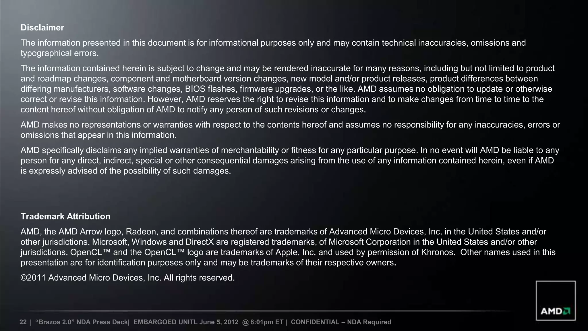 Disclaimer
The information presented in this document is for informational purposes only and may contain technical inaccuracies, omissions and
typographical errors.
The information contained herein is subject to change and may be rendered inaccurate for many reasons, including but not limited to product
and roadmap changes, component and motherboard version changes, new model and/or product releases, product differences between
differing manufacturers, software changes, BIOS flashes, firmware upgrades, or the like. AMD assumes no obligation to update or otherwise
correct or revise this information. However, AMD reserves the right to revise this information and to make changes from time to time to the
content hereof without obligation of AMD to notify any person of such revisions or changes.
AMD makes no representations or warranties with respect to the contents hereof and assumes no responsibility for any inaccuracies, errors or
omissions that appear in this information.
AMD specifically disclaims any implied warranties of merchantability or fitness for any particular purpose. In no event will AMD be liable to any
person for any direct, indirect, special or other consequential damages arising from the use of any information contained herein, even if AMD
is expressly advised of the possibility of such damages.




Trademark Attribution
AMD, the AMD Arrow logo, Radeon, and combinations thereof are trademarks of Advanced Micro Devices, Inc. in the United States and/or
other jurisdictions. Microsoft, Windows and DirectX are registered trademarks, of Microsoft Corporation in the United States and/or other
jurisdictions. OpenCL™ and the OpenCL™ logo are trademarks of Apple, Inc. and used by permission of Khronos. Other names used in this
presentation are for identification purposes only and may be trademarks of their respective owners.
©2011 Advanced Micro Devices, Inc. All rights reserved.




22 | “Brazos 2.0” NDA Press Deck| EMBARGOED UNITL June 5, 2012 @ 8:01pm ET | CONFIDENTIAL – NDA Required
 