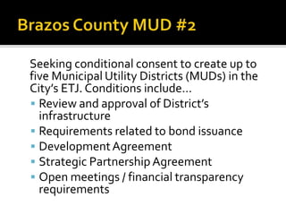 Seeking conditional consent to create up to
five Municipal Utility Districts (MUDs) in the
City’s ETJ. Conditions include…
 Review and approval of District’s
infrastructure
 Requirements related to bond issuance
 DevelopmentAgreement
 Strategic Partnership Agreement
 Open meetings / financial transparency
requirements
 