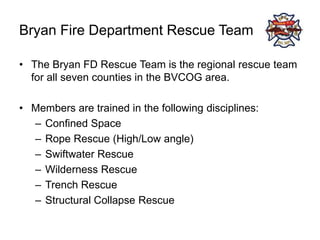 Bryan Fire Department Rescue Team
• The Bryan FD Rescue Team is the regional rescue team
for all seven counties in the BVCOG area.
• Members are trained in the following disciplines:
– Confined Space
– Rope Rescue (High/Low angle)
– Swiftwater Rescue
– Wilderness Rescue
– Trench Rescue
– Structural Collapse Rescue
 