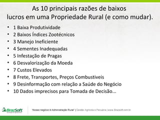 As 10 principais razões de baixos
lucros em uma Propriedade Rural (e como mudar).
•
•
•
•
•
•
•
•
•
•

1 Baixa Produtividade
2 Baixos Índices Zootécnicos
3 Manejo Ineficiente
4 Sementes Inadequadas
5 Infestação de Pragas
6 Desvalorização da Moeda
7 Custos Elevados
8 Frete, Transportes, Preços Combustiveis
9 Desinformação com relação a Saúde do Negócio
10 Dados imprecisos para Tomada de Decisão...

 