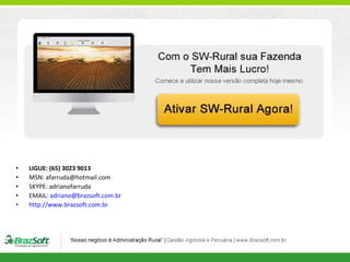 •
•
•
•
•

LIGUE: (65) 3023 9013
MSN: afarruda@hotmail.com
SKYPE: adrianofarruda
EMAIL: adriano@brazsoft.com.br
http://www.brazsoft.com.br

 