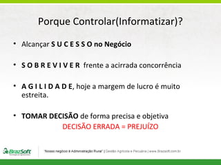 Porque Controlar(Informatizar)?
• Alcançar S U C E S S O no Negócio
• S O B R E V I V E R frente a acirrada concorrência
• A G I L I D A D E, hoje a margem de lucro é muito
estreita.
• TOMAR DECISÃO de forma precisa e objetiva
DECISÃO ERRADA = PREJUÍZO

 