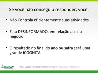 Se você não conseguiu responder, você:
• Não Controla eficientemente suas atividades
• Está DESINFORMADO, em relação ao seu
negócio
• O resultado no final do ano ou safra será uma
grande ICÓGNITA.

 