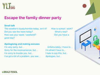 Escape the family dinner party
Small talk
The weather’s lovely/horrible today, isn’t it? How is school / work?
Did you see the news today? What’s new?
How was your week / weekend? Did you have a
good day?
Apologising and making excuses
I’m very sorry, but… Unfortunately, I have to…
Sorry for the inconvenience, but… I’m afraid I have to…
I’m sorry to trouble you, but… I hate to say this, but…
I’ve got a bit of a problem, you see… Apologies, but…
 