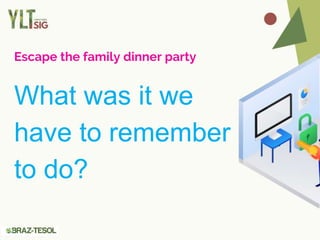 Escape the family dinner party
What was it we
have to remember
to do?
 