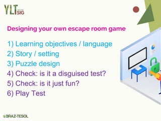Designing your own escape room game
1) Learning objectives / language
2) Story / setting
3) Puzzle design
4) Check: is it a disguised test?
5) Check: is it just fun?
6) Play Test
 