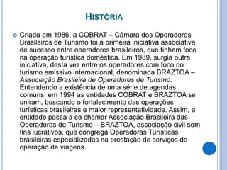 HISTÓRIA
 Criada em 1986, a COBRAT – Câmara dos Operadores
Brasileiros de Turismo foi a primeira iniciativa associativa
de sucesso entre operadores brasileiros, que tinham foco
na operação turística doméstica. Em 1989, surgia outra
iniciativa, desta vez entre os operadores com foco no
turismo emissivo internacional, denominada BRAZTOA –
Associação Brasileira de Operadores de Turismo.
Entendendo a existência de uma série de agendas
comuns, em 1994 as entidades COBRAT e BRAZTOA se
uniram, buscando o fortalecimento das operações
turísticas brasileiras e maior representatividade. Assim, a
entidade passa a se chamar Associação Brasileira das
Operadoras de Turismo – BRAZTOA, associação civil sem
fins lucrativos, que congrega Operadoras Turísticas
brasileiras especializadas na prestação de serviços de
operação de viagens.
 