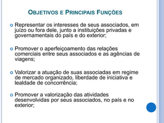 OBJETIVOS E PRINCIPAIS FUNÇÕES
 Representar os interesses de seus associados, em
juízo ou fora dele, junto a instituições privadas e
governamentais do país e do exterior;
 Promover o aperfeiçoamento das relações
comerciais entre seus associados e as agências de
viagens;
 Valorizar a atuação de suas associadas em regime
de mercado organizado, liberdade de iniciativa e
lealdade de concorrência;
 Promover a valorização das atividades
desenvolvidas por seus associados, no país e no
exterior;
 