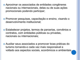  Aproximar os associados de entidades congêneres
nacionais ou internacionais, delas ou de suas ações
promocionais podendo participar;
 Promover pesquisas, capacitação e ensino, visando o
desenvolvimento institucional;
 Estabelecer projetos, termos de parcerias, convênios e
contratos, com entidades públicas ou privadas,
nacionais ou internacionais;
 Auxiliar seus associados a promover boas práticas do
turismo tornando-o cada vez mais responsável e
voltado aos aspectos sociais, econômicos e ambientais.
 