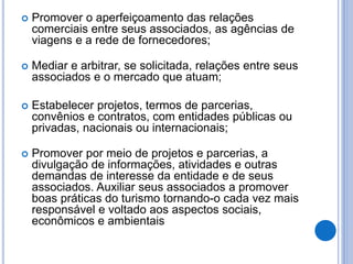 Promover o aperfeiçoamento das relações
comerciais entre seus associados, as agências de
viagens e a rede de fornecedores;
 Mediar e arbitrar, se solicitada, relações entre seus
associados e o mercado que atuam;
 Estabelecer projetos, termos de parcerias,
convênios e contratos, com entidades públicas ou
privadas, nacionais ou internacionais;
 Promover por meio de projetos e parcerias, a
divulgação de informações, atividades e outras
demandas de interesse da entidade e de seus
associados. Auxiliar seus associados a promover
boas práticas do turismo tornando-o cada vez mais
responsável e voltado aos aspectos sociais,
econômicos e ambientais
 