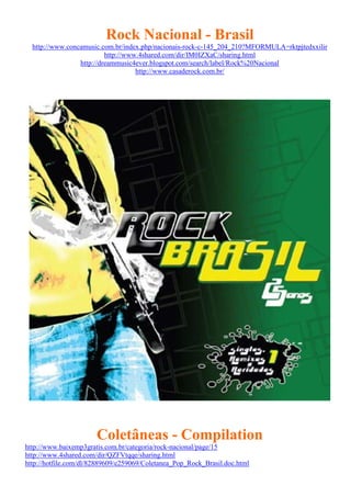 Rock Nacional - Brasil
http://www.concamusic.com.br/index.php/nacionais-rock-c-145_204_210?MFORMULA=rktpjtedxxilir
http://www.4shared.com/dir/IM0IZXaC/sharing.html
http://dreammusic4ever.blogspot.com/search/label/Rock%20Nacional
http://www.casaderock.com.br/
Coletâneas - Compilation
http://www.baixemp3gratis.com.br/categoria/rock-nacional/page/15
http://www.4shared.com/dir/QZFVtqqe/sharing.html
http://hotfile.com/dl/82889609/e259069/Coletanea_Pop_Rock_Brasil.doc.html
 