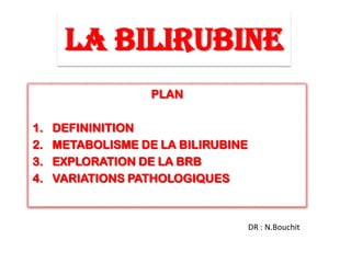 LA BILIRUBINE
PLAN
1. DEFININITION
2. METABOLISME DE LA BILIRUBINE
3. EXPLORATION DE LA BRB
4. VARIATIONS PATHOLOGIQUES
DR : N.Bouchit
 