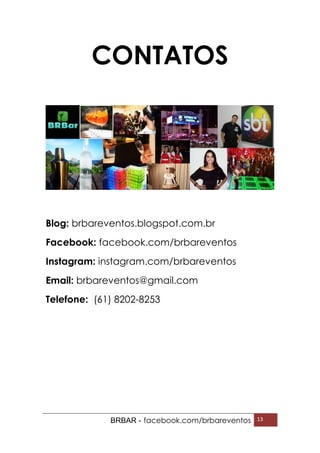 BRBAR - facebook.com/brbareventos 13
CONTATOS
Blog: brbareventos.blogspot.com.br
Facebook: facebook.com/brbareventos
Instagram: instagram.com/brbareventos
Email: brbareventos@gmail.com
Telefone: (61) 8202-8253
 