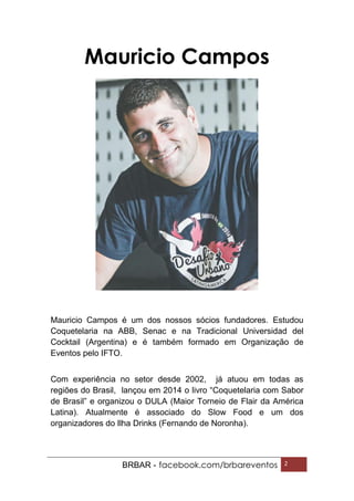 BRBAR - facebook.com/brbareventos 2
Mauricio Campos
Mauricio Campos é um dos nossos sócios fundadores. Estudou
Coquetelaria na ABB, Senac e na Tradicional Universidad del
Cocktail (Argentina) e é também formado em Organização de
Eventos pelo IFTO.
Com experiência no setor desde 2002, já atuou em todas as
regiões do Brasil, lançou em 2014 o livro “Coquetelaria com Sabor
de Brasil” e organizou o DULA (Maior Torneio de Flair da América
Latina). Atualmente é associado do Slow Food e um dos
organizadores do Ilha Drinks (Fernando de Noronha).
 