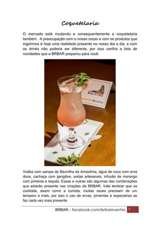 BRBAR - facebook.com/brbareventos 3
Coquetelaria
O mercado está mudando e consequentemente a coquetelaria
também. A preocupação com o nosso corpo e com os produtos que
ingerimos é hoje uma realidade presente no nosso dia a dia, e com
os drinks não poderia ser diferente, por isso confira a lista de
novidades que a BRBAR preparou para você.
Vodka com xarope de Baunilha da Amazônia, água de coco com erva
doce, cachaça com gengibre, sodas artesanais, infusão de morango
com pimenta e tequila. Essas e outras são algumas das combinações
que estarão presente nas criações da BRBAR. Vale lembrar que os
cocktails, assim como a comida, muitas vezes precisam de um
tempero a mais, por isso o uso de ervas, pimentas e especiarias se
faz cada vez mais presente.
 