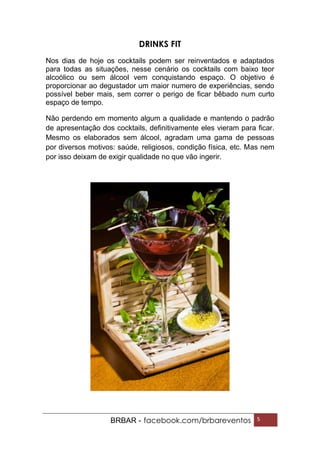 BRBAR - facebook.com/brbareventos 5
DRINKS FIT
Nos dias de hoje os cocktails podem ser reinventados e adaptados
para todas as situações, nesse cenário os cocktails com baixo teor
alcoólico ou sem álcool vem conquistando espaço. O objetivo é
proporcionar ao degustador um maior numero de experiências, sendo
possível beber mais, sem correr o perigo de ficar bêbado num curto
espaço de tempo.
Não perdendo em momento algum a qualidade e mantendo o padrão
de apresentação dos cocktails, definitivamente eles vieram para ficar.
Mesmo os elaborados sem álcool, agradam uma gama de pessoas
por diversos motivos: saúde, religiosos, condição física, etc. Mas nem
por isso deixam de exigir qualidade no que vão ingerir.
 