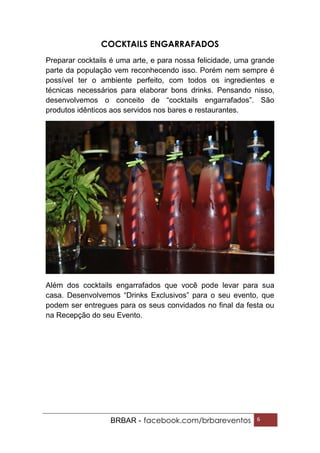 BRBAR - facebook.com/brbareventos 6
COCKTAILS ENGARRAFADOS
Preparar cocktails é uma arte, e para nossa felicidade, uma grande
parte da população vem reconhecendo isso. Porém nem sempre é
possível ter o ambiente perfeito, com todos os ingredientes e
técnicas necessários para elaborar bons drinks. Pensando nisso,
desenvolvemos o conceito de “cocktails engarrafados”. São
produtos idênticos aos servidos nos bares e restaurantes.
Além dos cocktails engarrafados que você pode levar para sua
casa. Desenvolvemos “Drinks Exclusivos” para o seu evento, que
podem ser entregues para os seus convidados no final da festa ou
na Recepção do seu Evento.
 