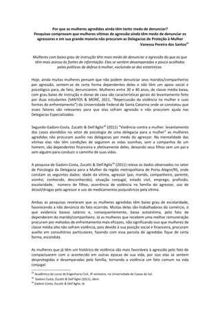 Por que as mulheres agredidas ainda têm tanto medo de denunciar?
     Pesquisas comprovam que mulheres vítimas de agressão ainda têm medo de denunciar os
      agressores e em sua grande maioria não procuram as Delegacias de Proteção à Mulher
                                                                 Vanessa Pereira dos Santos37


 Mulheres com baixo grau de instrução têm mais medo de denunciar a agressão do que as que
  têm mais acesso às fontes de informação. Elas se sentem desamparadas e pouco acolhidas
              pelas políticas de defesa à mulher, excluindo-se das estatísticas.


Hoje, ainda muitas mulheres pensam que não podem denunciar seus maridos/companheiros
por agressão, sentem-se de certa forma dependentes deles e não têm um apoio social e
psicológico para, de fato, denunciarem. Mulheres entre 30 e 40 anos, de classe média baixa,
com grau baixo de instrução e donas de casa são características gerais do levantamento feito
por duas estudantes (SANTOS & MORÉ, 2011, “Repercussão da violência na mulher e suas
formas de enfrentamento”) da Universidade Federal de Santa Catarina onde se constatou que
esses fatores são relevantes para que elas sofram agressão e não procurem ajuda nas
Delegacias Especializadas.


Segundo Gadoni-Costa, Zucatti & Dell’Aglio38 (2011) “Violência contra a mulher: levantamento
dos casos atendidos no setor de psicologia de uma delegacia para a mulher” as mulheres
agredidas não procuram auxílio nas delegacias por medo do agressor. Na mentalidade das
vítimas elas não têm condições de seguirem as vidas sozinhas, sem a companhia de um
homem, são dependentes financeira e afetivamente deles, deixando seus filhos sem um pai e
sem alguém para conduzir o caminho de suas vidas.


A pesquisa de Gadoni-Costa, Zucatti & Dell’Aglio 39 (2011) releva os dados observados no setor
de Psicologia da Delegacia para a Mulher da região metropolitana de Porto Alegre/RS, onde
constam os seguintes dados: idade da vítima, agressor (pai, marido, companheiro, parente,
vizinho, conhecido, desconhecido), situação conjugal, estado civil, emprego, profissão,
escolaridade, número de filhos, ocorrência de violência na família do agressor, uso de
álcool/drogas pelo agressor e uso de medicamentos psiquiátricos pela vítima.


Ambas as pesquisas revelaram que as mulheres agredidas têm baixo grau de escolaridade,
favorecendo a não denúncia do fato ocorrido. Muitas delas são trabalhadoras do comércio, o
que evidencia baixos salários e, consequentemente, baixa autoestima, pelo fato de
dependerem do marido/companheiro. Já as mulheres que recebem uma melhor remuneração
procuram por métodos de enfrentamento mais eficazes, não significando isso que mulheres de
classe média alta não sofram violência, pois devido à sua posição social e financeira, procuram
auxílio em consultórios particulares, fazendo com essa parcela de agredidas fique de certa
forma, escondida.


As mulheres que já têm um histórico de violência são mais favoráveis à agressão pelo fato de
compactuarem com o acontecido em outras épocas de sua vida, por isso elas se sentem
desprotegidas e desamparadas pela família, tornando a violência um fato comum na vida
conjugal.
37
     Acadêmica do curso de Engenharia Civil, 3º semestre, na Universidade de Caxias do Sul.
38
     Gadoni-Costa, Zucatti & Dell’Aglio (2011), Idem.
39
     Gadoni-Costa, Zucatti & Dell’Aglio, Id.
 