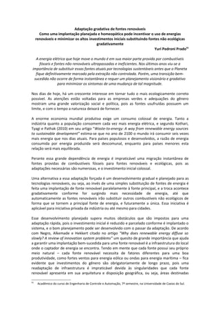 Adaptação gradativa de fontes renováveis
       Como uma implantação planejada e homeopática pode incentivar o uso de energias
     renováveis e minimizar os altos investimentos iniciais substituindo fontes não ecológicas
                                         gradativamente
                                                                            Yuri Pedroni Prado41

   A energia elétrica que hoje move o mundo é em sua maior parte provida por combustíveis
      fósseis e fontes não renováveis ultrapassadas e ineficientes. Nos últimos anos viu-se a
 importância de substituir essas fontes atuais por tecnologias sustentáveis antes que o Planeta
   fique definitivamente marcado pela extração não controlada. Porém, uma transição bem-
  sucedida não ocorre de forma instantânea e requer um planejamento visionário e gradativo
                  para minimizar os sintomas de uma mudança de tal magnitude.

Nos dias de hoje, há um crescente interesse em tornar tudo o mais ecologicamente correto
possível. As atenções estão voltadas para as empresas verdes e adequações do gênero
mostram uma grande valorização social e política, pois as fontes usufruídas possuem um
limite, e com o tempo a natureza deixará de fornecer.

A enorme economia mundial produtiva exige um consumo colossal de energia. Tanto a
indústria quanto a população consomem cada vez mais energia elétrica, e segundo Kothari,
Tyagi e Pathak (2010) em seu artigo “Waste-to-energy: A way from renewable energy sources
to sustainable development” estima-se que no ano de 2100 o mundo irá consumir seis vezes
mais energia que nos dias atuais. Para países populosos e desenvolvidos, a razão de energia
consumida por energia produzida será descomunal, enquanto para países menores esta
relação será mais equilibrada.

Perante essa grande dependência de energia é impraticável uma migração instantânea de
fontes providas de combustíveis fósseis para fontes renováveis e ecológicas, pois as
adaptações necessárias são numerosas, e o investimento inicial colossal.

Uma alternativa a essa adaptação forçada é um desenvolvimento gradual e planejado para as
tecnologias renováveis, ou seja, ao invés de uma simples substituição de fontes de energia é
feita uma implantação de fonte renovável paralelamente à fonte principal, e a troca acontece
gradativamente conforme for surgindo mais necessidade de energia, até que
automaticamente as fontes renováveis irão substituir outros combustíveis não ecológicos de
forma que se tornem a principal fonte de energia, e futuramente a única. Essa iniciativa é
aplicável para iniciativa privada da indústria ou até mesmo para cidades.

Esse desenvolvimento planejado supera muitos obstáculos que são impostos para uma
adaptação rápida, pois o investimento inicial é reduzido e parcelado conforme é implantado o
sistema, e o bom planejamento pode ser desenvolvido com o passar da adaptação. De acordo
com Negro, Alkemade e Hekkert citado no artigo “Why does renewable energy diffuse so
slowly? A review of innovation system problems” um quesito de grande importância que ajuda
a garantir uma implantação bem-sucedida para uma fonte renovável é a infraestrutura do local
onde o captador de energia se encontra. Tendo em mente que cada fonte possui seu próprio
meio natural – cada fonte renovável necessita de fatores diferentes para uma boa
produtividade, como fortes ventos para energia eólica ou ondas para energia marítima – fica
evidente que investimentos do gênero são obrigatoriamente de longo prazo, pois uma
readaptação de infraestrutura é impraticável devida às singularidades que cada fonte
renovável apresenta em sua arquitetura e disposição geográfica, ou seja, áreas destinadas

41
      Acadêmico do curso de Engenharia de Controle e Automação, 7º semestre, na Universidade de Caxias do Sul.
 