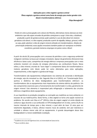 Aplicações para o óleo vegetal e gordura animal
                Óleos vegetais e gordura animal como fonte de energia para motor gerador ciclo
                                   diesel e transformadores elétricos
                                                                              Filipe Meneghetti42




 Tendo em vista a preocupação com o futuro do Planeta, alternativas menos danosas ao meio
  ambiente e que não sejam oriundas do petróleo começaram a surgir. Entre elas, o biodiesel,
    produzido a partir de gordura animal, pode substituir o uso do óleo diesel em motores
 geradores ciclo diesel, e o óleo vegetal, produzido a partir de algodão, babaçu, girassol, milho
  ou soja, pode substituir o óleo de origem mineral utilizado em transformadores. Aliados da
  preservação ambiental, essas opções renováveis também podem ser vantajosas no âmbito
               econômico, gerando inúmeros empregos em países como o Brasil.



A partir do século 20, preocupações com a escassez do petróleo e com a segurança ambiental
instigaram cientistas na busca por energias renováveis. Apesar de geralmente oferecerem boa
eficiência e baixo custo, companhias de energia elétrica e empresas preocupadas com o meio
ambiente investem em estudos de energias alternativas aos combustíveis fósseis. Nessa
esfera, o óleo mineral, oriundo do “ouro negro” e componente básico de transformadores e
motores geradores ciclo diesel, pode ter como alternativa para estas aplicações,
respectivamente, o óleo vegetal e a gordura de frango.

Transformadores são equipamentos indispensáveis nos sistemas de conversão e distribuição
de energia, seja ela renovável ou não. Segundo Silva et al (2011), em “Caracterização físico-
química e dielétrica de óleos biodegradáveis para transformadores elétricos”, os
transformadores são os equipamentos mais importantes do sistema elétrico de potência. Um
dos componentes essenciais para o funcionamento do transformador é o óleo, geralmente de
origem mineral. Este elemento é responsável pela refrigeração e isolamento dos circuitos
elétricos e magnéticos deste equipamento.

A sua importância na produção energética se contrapõe aos malefícios ao meio ambiente e à
escassez de sua matéria-prima. Desta forma, o óleo vegetal se torna uma opção racional ao
problema. De acordo com Silva et al43 (2011),o óleo de origem vegetal só emite dióxido de
carbono e água durante a sua combustão e é 97% biodegradável em 21 dias, contra 25,2% no
mesmo intervalo de tempo para o óleo mineral, o qual além de levar 15 anos para ser
totalmente degradado, é tóxico, oferece maiores riscos de acidente, tem pior tolerância à
umidade e oferece menor vida útil ao equipamento. A grande desvantagem desse óleo
biodegradável é a menor estabilidade à oxidação.


42
     Acadêmico do curso de Engenharia Civil, na Universidade de Caxias do Sul.
43
     Silva et al (2011), Idem.
 