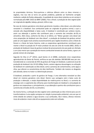 As propriedades térmicas, físico-químicas e elétricas diferem entre os óleos minerais e
vegetais, mas isso não se torna um grande problema, podendo ser facilmente corrigido
mediante a adição de fluidos adequados. A qualidade de novos óleos isolantes ou em serviço é
normalizada pela NBR 15422 da BBNT (2006c). Para o Brasil, a produção de óleo vegetal pode
ser originada do algodão, babaçu, girassol, milho e soja.

No caso de motores geradores ciclo diesel, geralmente movidos a óleo diesel, uma alternativa
renovável é o biodiesel. Esse combustível pode ser originado da gordura animal, o que o
concede alta disponibilidade e baixo custo. O biodiesel é constituído por carbono neutro,
assim sua obtenção e queima não contribuem para o aumento das emissões de CO2 na
atmosfera. Além disso, conforme Da Silva et al (2011), em “Motor gerador ciclo diesel sob
cinco proporções de biodiesel com óleo diesel”, a produção de biodiesel de gordura animal
pode ser uma opção muito atrativa economicamente para regiões brasileiras como o Oeste do
Paraná e o Oeste de Santa Catarina, onde as cooperativas agroindustriais contribuem para
manter o Brasil na posição de 3º maior produtor de aves de corte do mundo (IBGE, 2010). A
produção de biodiesel à base de gordura residual de processamento de aves pode ser ofertada
a um custo menor que a produção do mesmo combustível através de outras fontes, e gerar um
grande número de empregos.

Segundo Da Silva et al44 (2011), apud Gomes et al (2008), analisando cinco cooperativas
agroindustriais do Oeste do Paraná, verificou-se que são abatidas 300.960.000 aves por ano.
Considerando-se a conversão de 95% de gordura de frango em biodiesel, o potencial anual de
produção de biodiesel é de 19.525.209kg. Porém, existem algumas desvantagens na utilização
do biodiesel em substituição ao óleo diesel, como a presença de contaminantes, como água e
sílica, que alteram as características do óleo lubrificante. Também são maiores os desgastes
pela abrasão, danos no motor e a deterioração precoce.

O biodiesel, produzido a partir da gordura de frango, é uma alternativa renovável ao óleo
diesel em motores geradores ciclo diesel. Dentre suas vantagens está o baixo custo de
produção e obtenção, a ampla disponibilidade de matéria-prima no Brasil, e o aumento de
emprego com o surgimento das refinarias para transformação em biodiesel e arrecadação da
gordura nas cooperativas e, principalmente, a sua obtenção e queima não contribuírem para o
aumento das emissões de CO2 na atmosfera.

Da mesma forma, a utilização do óleo vegetal como substituição ao óleo mineral para uso em
transformadores é uma opção vantajosa em relação à preservação ambiental, uma vez que só
emite dióxido de carbono e água durante a sua combustão, não é tóxico, oferece menores
riscos de acidente e maior vida útil ao equipamento onde será utilizado.




442
      Da Silva et al (2011), Id.
 