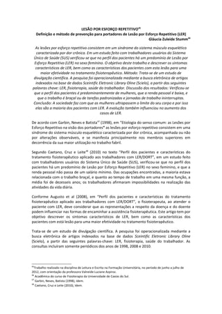 LESÃO POR ESFORÇO REPETITIVO45
     Definição e método de prevenção para portadores de Lesão por Esforço Repetitivo (LER)
                                                                    Gláucia Zuleide Stumm46

  As lesões por esforço repetitivo consistem em um síndrome do sistema músculo esquelético
   caracterizada por dor crônica. Em um estudo feito com trabalhadores usuários do Sistema
 Único de Saúde (SUS) verificou-se que no perfil dos pacientes há um predomínio de Lesão por
 Esforço Repetitivo (LER) no sexo feminino. O objetivo deste trabalho e descrever os sintomas
  característicos de LER, bem como as características dos pacientes com esta lesão para uma
     maior efetividade no tratamento fisioterapêutico. Método: Trata-se de um estudo de
 divulgação científica. A pesquisa foi operacionalizada mediante a busca eletrônica de artigos
  indexados na base de dados Sceintific Eletronic Library Oline (Scielo), a partir das seguintes
palavras chave: LER, fisioterapia, saúde do trabalhador. Discussão dos resultados: Verificou-se
 que o perfil dos pacientes é predominantemente de mulheres, que a renda pessoal é baixa, e
    que o trabalho é braçal ou de tarefas padronizadas e jornadas de trabalho ininterruptas.
Conclusão: A sociedade faz com que as mulheres ultrapassem o limite do seu corpo e por isso
  elas são a maioria dos pacientes com LER. A evolução também influenciou no aumento dos
                                          casos de LER.

De acordo com Garbin, Neves e Batista47 (1998), em “Etiologia do senso comum: as Lesões por
Esforço Repetitivo na visão dos portadores” as lesões por esforço repetitivo consistem em uma
síndrome do sistema músculo esquelético caracterizada por dor crônica, acompanhada ou não
por alterações observáveis, e se manifesta principalmente nos membros superiores em
decorrência da sua maior utilização no trabalho fabril.

Segundo Caetano, Cruz e Leite48 (2010) no texto “Perfil dos pacientes e características do
tratamento fisioterapêutico aplicado aos trabalhadores com LER/DORT”, em um estudo feito
com trabalhadores usuários do Sistema Único de Saúde (SUS), verificou-se que no perfil dos
pacientes há um predomínio de Lesão por Esforço Repetitivo (LER) no sexo feminino, e que a
renda pessoal não passa de um salário mínimo. Das ocupações encontradas, a maioria estava
relacionada com o trabalho braçal, e quanto ao tempo de trabalho em uma mesma função, a
média foi de dezesseis anos; os trabalhadores afirmaram impossibilidades na realização das
atividades da vida diária.

Conforme Augusto et al (2008), em “Perfil dos pacientes e características do tratamento
fisioterapêutico aplicado aos trabalhadores com LER/DORT”, o fisioterapeuta, ao atender o
paciente com LER, deve considerar que as representações a respeito da doença e do doente
podem influenciar nas formas de encaminhar a assistência fisioterapêutica. Este artigo tem por
objetivo descrever os sintomas característicos de LER, bem como as características dos
pacientes com está lesão para uma maior efetividade no tratamento fisioterapêutico.

Trata-se de um estudo de divulgação científica. A pesquisa foi operacionalizada mediante a
busca eletrônica de artigos indexados na base de dados Sceintific Eletronic Library Oline
(Scielo), a partir das seguintes palavras-chave: LER, fisioterapia, saúde do trabalhador. As
consultas incluíram somente periódicos dos anos de 1998, 2008 e 2010.



45
   Trabalho realizado na disciplina de Leitura e Escrita na Formação Universitária, no período de junho a julho de
2012, com orientação da professora Valneide Luciane Azpiroz.
46
   Acadêmica do curso de Fisioterapia da Universidade de Caxias do Sul.
47
   Garbin, Neves, Batista (1998), Idem.
48
   Caetano, Cruz e Leite (2010), Idem.
 