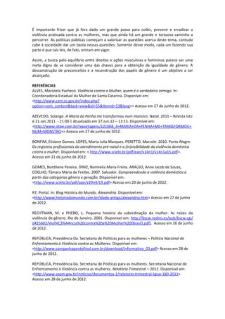 É importante frisar que já fora dado um grande passo para coibir, prevenir e erradicar a
violência praticada contra as mulheres, mas que ainda há um grande e tortuoso caminho a
percorrer. As políticas públicas começam a valorizar as questões acerca deste tema, contudo
cabe à sociedade dar um basta nessas questões. Somente desse modo, cada um fazendo sua
parte é que tais leis, de fato, entram em vigor.

Assim, a busca pelo equilíbrio entre direitos e ações masculinas e femininas parece ser uma
meta digna de se considerar uma das chaves para a obtenção da igualdade de gênero. A
desconstrução de preconceitos e a reconstrução dos papéis de gênero é um objetivo a ser
alcançado.

REFERÊNCIAS
ALVES, Maristela Pacheco. Violência contra a Mulher, quem é o verdadeiro inimigo. In:
Coordenadoria Estadual da Mulher de Santa Catarina. Disponível em:
<http://www.cem.sc.gov.br/index.php?
option=com_content&task=view&id=55&Itemid=53&lang=> Acesso em 27 de junho de 2012.

AZEVEDO, Solange. A Maria da Penha me transformou num monstro. Natal. 2011 – Revista Isto
é 21.Jan.2011 - 21:00 | Atualizado em 17.Jun.12 – 13:15. Disponível em:
<http://www.istoe.com.br/reportagens/121068_A+MARIA+DA+PENHA+ME+TRANSFORMOU+
NUM+MONSTRO+> Acesso em 27 de junho de 2012.

BONFIM, Elisiane Gomes. LOPES, Marta Julia Marques. PERETTO, Marcele. 2010. Porto Alegre.
Os registros profissionais do atendimento pré-natal e a (in)visibilidade da violência doméstica
contra a mulher. Disponível em: < http://www.scielo.br/pdf/ean/v14n1/v14n1a15.pdf>.
Acesso em 21 de junho de 2012.

GOMES, Nardilene Pereira. DINIZ, Normélia Maria Freire. ARAÚJO, Anne Jacob de Souza,
COELHO, Tâmara Maria de Freitas. 2007. Salvador. Compreendendo a violência doméstica a
partir das categorias gênero e geração. Disponível em:
<http://www.scielo.br/pdf/ape/v20n4/19.pdf> Acesso em 20 de junho de 2012.

R7, Portal. In: Blog História do Mundo. Alexandria. Disponível em:
<http://www.historiadomundo.com.br/idade-antiga/alexandria.htm> Acesso em 27 de junho
de 2012.

RECHTMAN, M. e PHEBO, L. Pequena história da subordinação da mulher: As raízes da
violência de gênero. Rio de Janeiro. 2001. Disponível em: http://bscw.rediris.es/pub/bscw.cgi/
d425602/Viol%C3%AAncia%20contra%20a%20Mulher%20(Brasil).pdf). Acesso em 26 de junho
de 2012.

REPÚBLICA, Presidência Da. Secretaria de Políticas para as mulheres – Política Nacional de
Enfrentamento à Violência contra as Mulheres. Disponível em:
<http://www.campanhapontofinal.com.br/download/informativo_03.pdf> Acesso em 28 de
junho de 2012.

REPÚBLICA, Presidência Da. Secretaria de Políticas para as mulheres. Secretaria Nacional de
Enfrentamento à Violência contra as mulheres. Relatório Trimestral – 2012. Disponível em:
<http://www.sepm.gov.br/noticias/documentos-1/relatorio-trimestral-ligue-180-2012>
Acesso em 28 de junho de 2012.
 