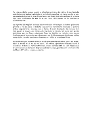No entanto, não foi possível concluir se o local de surgimento dos núcleos de sub-habitação
está diretamente ligado a implantação de um indústria específica, entretanto acredita-se que,
sua localização depende de uma série de fatores que foram observados ao longo da pesquisa
tais como proximidade às vias de acesso, áreas desocupadas ou de desinteresse
público/particular.

Os migrantes ao chegarem à cidade costumam buscar um local para se instalar geralmente
próximo às vias de acesso ao trabalho e aos serviços, normalmente localizado na periferia
onde o preço da terra é baixo ou onde as chances de serem desalojados são menores. Com
isso, passam a ocupar áreas inicialmente impróprias a moradia, tais como: com grande
declividade que não foram urbanizadas, faixas de domínios de rodovias, áreas verdes
/institucionais de loteamentos que não possuem uso devido, espaços de desinteresse público
ou particular, como é o caso do cone do aeroporto e a faixa ao longo da via férrea.

Essas considerações puderam ser feitas através principalmente da análise gráfica dos mapas,
desde a década de 30 até os dias atuais. No entanto, apresentam limitações devido a
inexistência de dados na Prefeitura Municipal, pois até o ano de 1984, não eram mapeados as
áreas invadidas que não fossem de propriedade do município, gerando assim um crescimento
de 15 para 107 núcleos em apenas dez anos.
 