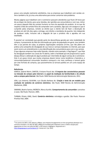 possui uma solução realmente satisfatória, mas as empresas que trabalham com vendas on-
line e também a lei, já criou uma alternativa para tentar contornar este problema.

Muitas páginas que trabalham com e-commerce possuem atendentes que ficam 24 horas por
dia ao dispor do cliente, para sanar dúvidas, dar opiniões aos consumidores e com isso, retirar
um pouco daquela falta de contato humano na hora da aquisição do produto. Já no que diz
respeito à falta de contato físico do comprador com o produto, algo que a lei assegura e que é
cumprido pelas empresas, remete ao direito que o cliente tem de fazer a devolução do
produto em até três dias após a entrega, com direito a reembolso da quantia. Isto independe
de qualquer razão, inclusive sob a alegação de que o produto não o agradou em sua
totalidade.

É possível ser constatado que grande parte da desconfiança gerada por esta modalidade de
compra, é proveniente da falta de informação por parte da população em geral, mas também
têm a sua parcela de culpa, as próprias organizações varejistas on-line, que não põem em
prática uma campanha de divulgação de sua marca e serviços baseados na internet, para que
assim ocorra um entendimento e uma identificação dos consumidores para com o seu serviço.
O que algumas empresas hoje estão fazendo, citando como exemplo, o Pag-Seguro26, que hoje
faz divulgação também nos canais de TV aberta, sobre a facilidade que ele proporciona a quem
deseja efetuar a obtenção de algum produto por intermédio de algum serviço de e-commerce.
Este é um passo inicial, que muitas empresas devem tomar como tendência e fazendo-o, o
consumidor/potencial consumidor brasileiro começará a ter mais confiança e tomará gosto
por este formato de compras, que possivelmente se tornará padrão em um curto espaço de
tempo.

Referências
GARCIA, Gabriel Marin; SANTOS, Cristiane Pizzuti dos. O impacto das características pessoais
na intenção de compra pela internet e o papel da mediação da familiaridade e da atitude
ante a compra pela internet. São Paulo: RAM Revista de Administração Mackenzie, 2011.

JOIA, Luiz Antonio; OLIVEIRA, Luiz Cláudio Barbosa de. Criação e teste de um modelo para
avaliação de websites de comércio eletrônico. São Paulo: RAM Revista de Administração
Mackenzie, 2008.

SAMARA, Beatriz Santos; MORSCH, Marco Aurélio. Comportamento do consumidor: conceitos
e casos. São Paulo: Pearson, 2005.

TURBAN, Efraim; KING, David. Comércio eletrônico: estratégia e gestão. São Paulo: Pearson
Prentice Hall, 2004.




26
  Em janeiro de 2007 o UOL adquiriu a BRpay, uma empresa de pagamentos on-line que ganhava destaque no e-
commerce brasileiro. Em abril de 2007 a BRpay foi escolhida pela InfoExame como a melhor solução para
pagamentos on-line e em julho de 2007, o UOL lançou o PagSeguro. Disponível em:<
http://blogpagseguro.com.br/about-2/>. Acesso em: 2 jul. 2012.
 