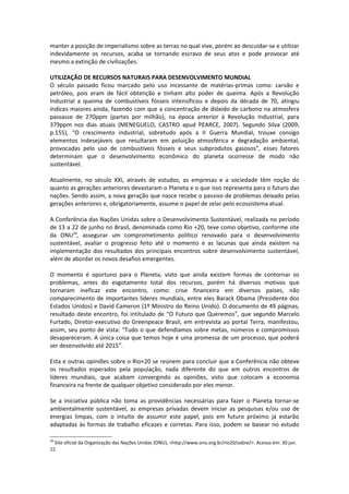 manter a posição de imperialismo sobre as terras no qual vive, porém ao descuidar-se e utilizar
indevidamente os recursos, acaba se tornando escravo de seus atos e pode provocar até
mesmo a extinção de civilizações.

UTILIZAÇÃO DE RECURSOS NATURAIS PARA DESENVOLVIMENTO MUNDIAL
O século passado ficou marcado pelo uso incessante de matérias-primas como: carvão e
petróleo, pois eram de fácil obtenção e tinham alto poder de queima. Após a Revolução
Industrial a queima de combustíveis fósseis intensificou e depois da década de 70, atingiu
índices maiores ainda, fazendo com que a concentração de dióxido de carbono na atmosfera
passasse de 270ppm (partes por milhão), na época anterior à Revolução Industrial, para
379ppm nos dias atuais (MENEGUELO, CASTRO apud PEARCE, 2007). Segundo Silva (2009,
p.155), “O crescimento industrial, sobretudo após a II Guerra Mundial, trouxe consigo
elementos indesejáveis que resultaram em poluição atmosférica e degradação ambiental,
provocadas pelo uso de combustíveis fósseis e seus subprodutos gasosos”, esses fatores
determinam que o desenvolvimento econômico do planeta ocorresse de modo não
sustentável.

Atualmente, no século XXI, através de estudos, as empresas e a sociedade têm noção do
quanto as gerações anteriores devastaram o Planeta e o que isso representa para o futuro das
nações. Sendo assim, a nova geração que nasce recebe o passivo de problemas deixado pelas
gerações anteriores e, obrigatoriamente, assume o papel de zelar pelo ecossistema atual.

A Conferência das Nações Unidas sobre o Desenvolvimento Sustentável, realizada no período
de 13 a 22 de junho no Brasil, denominada como Rio +20, teve como objetivo, conforme site
da ONU29, assegurar um comprometimento político renovado para o desenvolvimento
sustentável, avaliar o progresso feito até o momento e as lacunas que ainda existem na
implementação dos resultados dos principais encontros sobre desenvolvimento sustentável,
além de abordar os novos desafios emergentes.

O momento é oportuno para o Planeta, visto que ainda existem formas de contornar os
problemas, antes do esgotamento total dos recursos, porém há diversos motivos que
tornaram ineficaz este encontro, como: crise financeira em diversos países, não
comparecimento de importantes líderes mundiais, entre eles Barack Obama (Presidente dos
Estados Unidos) e David Cameron (1º Ministro do Reino Unido). O documento de 49 páginas,
resultado deste encontro, foi intitulado de “O Futuro que Queremos”, que segundo Marcelo
Furtado, Diretor-executivo do Greenpeace Brasil, em entrevista ao portal Terra, manifestou,
assim, seu ponto de vista: “Tudo o que defendíamos sobre metas, números e compromissos
desapareceram. A única coisa que temos hoje é uma promessa de um processo, que poderá
ser desenvolvido até 2015”.

Esta e outras opiniões sobre o Rio+20 se reúnem para concluir que a Conferência não obteve
os resultados esperados pela população, nada diferente do que em outros encontros de
líderes mundiais, que acabam convergindo as opiniões, visto que colocam a economia
financeira na frente de qualquer objetivo considerado por eles menor.

Se a iniciativa pública não toma as providências necessárias para fazer o Planeta tornar-se
ambientalmente sustentável, as empresas privadas devem iniciar as pesquisas e/ou uso de
energias limpas, com o intuito de assumir este papel, pois em futuro próximo já estarão
adaptadas às formas de trabalho eficazes e corretas. Para isso, podem se basear no estudo

29
  Site oficial da Organização das Nações Unidas (ONU), <http://www.onu.org.br/rio20/sobre/>. Acesso em: 30 jun.
12.
 